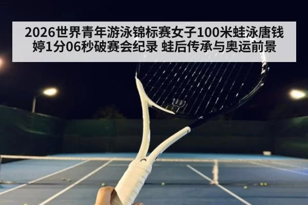 2026世界青年游泳锦标赛女子100米蛙泳唐钱婷1分06秒破赛会纪录 蛙后传承与奥运前景 | huangguanwangzhan