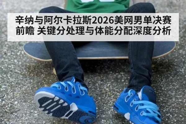 辛纳与阿尔卡拉斯2026美网男单决赛前瞻 关键分处理与体能分配深度分析