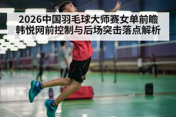 2026中国羽毛球大师赛女单前瞻 韩悦网前控制与后场突击落点解析